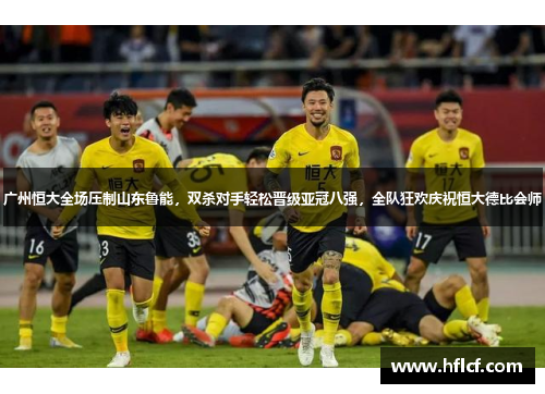 广州恒大全场压制山东鲁能，双杀对手轻松晋级亚冠八强，全队狂欢庆祝恒大德比会师